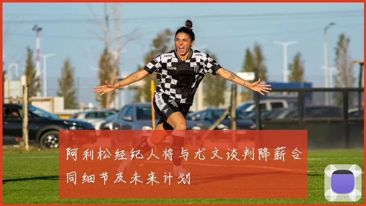 阿利松经纪人将与尤文谈判降薪合同细节及未来计划