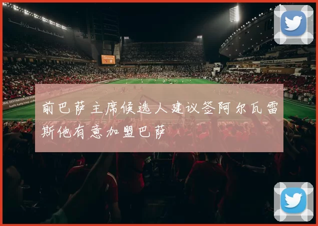前巴萨主席候选人建议签阿尔瓦雷斯他有意加盟巴萨