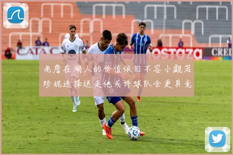 老詹在湖人的价值依旧不容小觑若珍妮选择送走他或许球队会更具竞争力