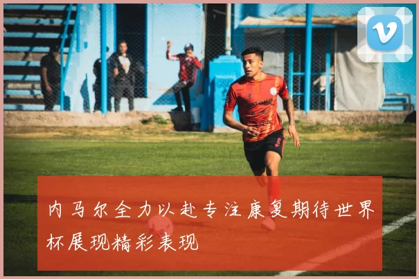 内马尔全力以赴专注康复期待世界杯展现精彩表现