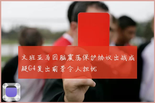文班亚马因脑震荡保护协议出战成疑G4复出前景令人担忧