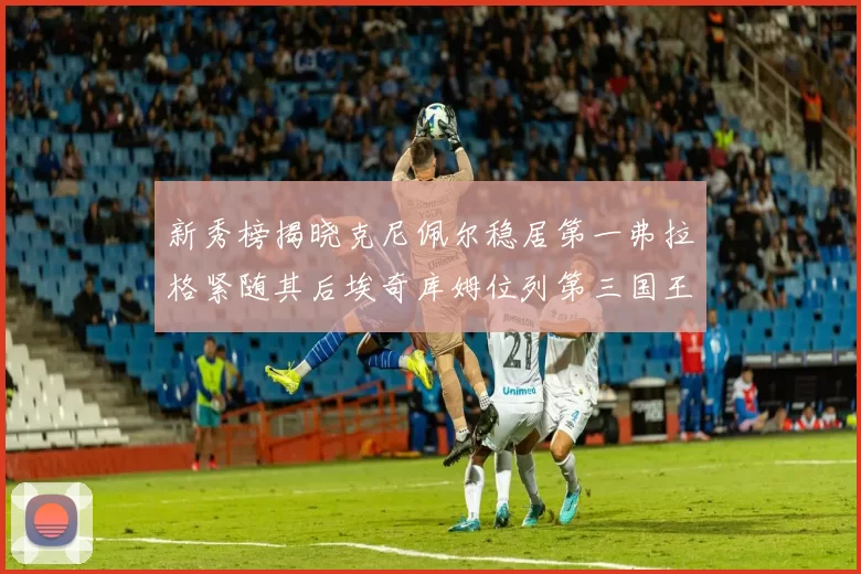 新秀榜揭晓克尼佩尔稳居第一弗拉格紧随其后埃奇库姆位列第三国王次轮秀强势上升至第四