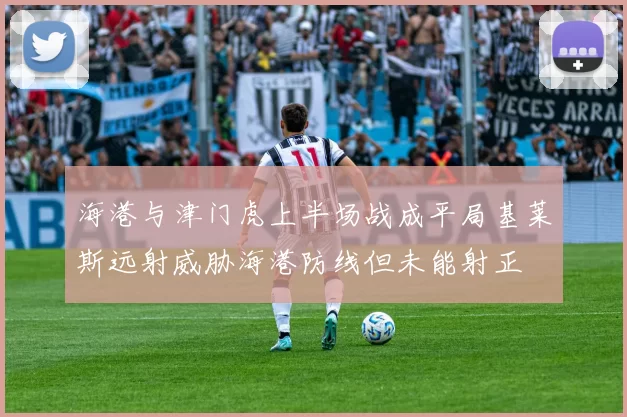 海港与津门虎上半场战成平局基莱斯远射威胁海港防线但未能射正