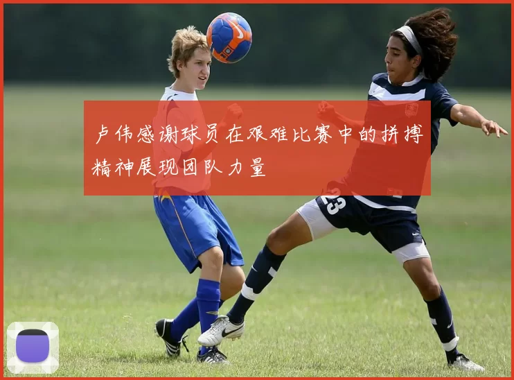 卢伟感谢球员在艰难比赛中的拼搏精神展现团队力量