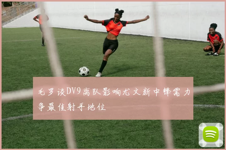 毛罗谈DV9离队影响尤文新中锋需力争最佳射手地位