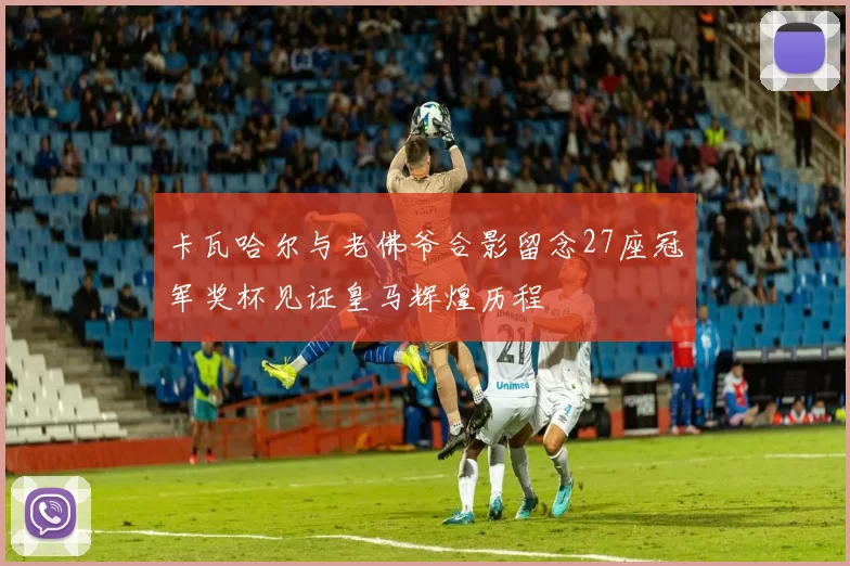 卡瓦哈尔与老佛爷合影留念27座冠军奖杯见证皇马辉煌历程