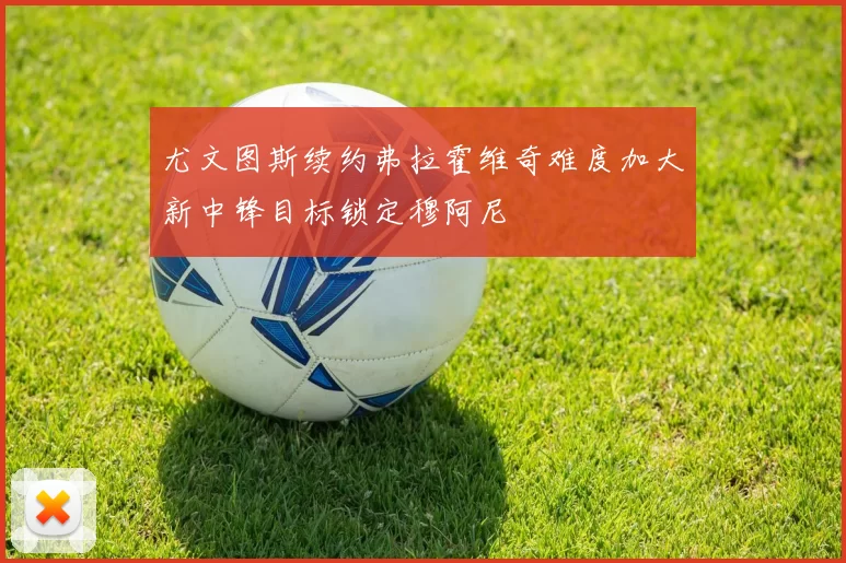 尤文图斯续约弗拉霍维奇难度加大新中锋目标锁定穆阿尼