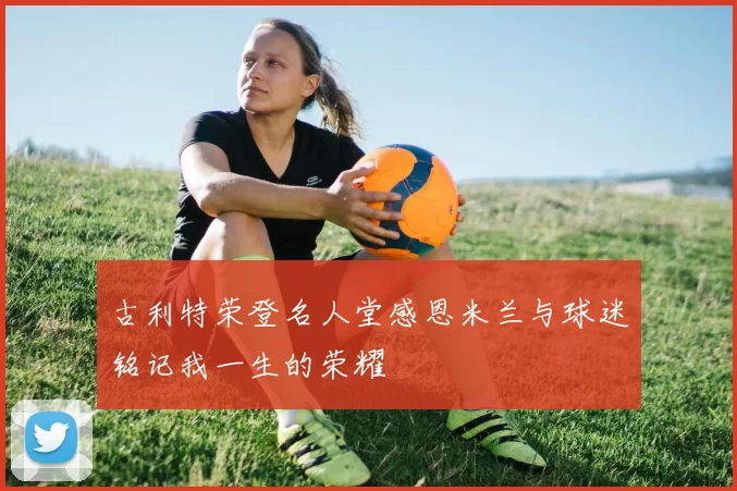 古利特荣登名人堂感恩米兰与球迷铭记我一生的荣耀
